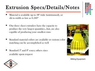 Extrusion Specs/Details/Notes
 Material is available up to 38" wide (untrimmed), or
slit to width as low as 0.500“
 Our three sheet extruders have the capacity to
produce the very largest quantities...but, are also
capable of producing your smallest runs
 Standard material colors are available or custom color
matching can be accomplished as well
 Standard 3" and 8" cores; others sizes
available upon request
Slitting Equipment
 
