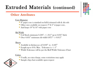 Extruded Materials (continued)
Other Attributes
Core Diameter
 8” paper core is standard on full & trimmed rolls & slit coils
 Other sizes available on request: 3” & 6” w/paper core,
 And larger 10” & 16” with paper core
Slit Width
 Coil Stock minimum 0.500”, +/- .015” up to 0.031” thick
 Over 0.031” minimum slit width 0.875” +/- 0.015”
Sheets
 Available in thicknesses of 0.030” to .0.187”
 Length up to 10 ft. Max. Tolerance is +/- 1”
 Width Tolerance will be per the Roll Width Tolerance Chart
Colors
 Usually, no extra charge, some restrictions may apply
 Sample chip chart available upon request
 