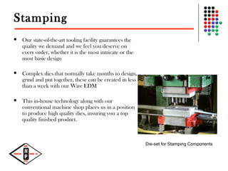 Stamping
 Our state-of-the-art tooling facility guarantees the
quality we demand and we feel you deserve on
every order, whether it is the most intricate or the
most basic design
 Complex dies that normally take months to design,
grind and put together, these can be created in less
than a week with our Wire EDM
 This in-house technology along with our
conventional machine shop places us in a position
to produce high quality dies, insuring you a top
quality finished product.
Die-set for Stamping Components
 