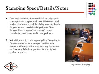 Stamping Specs/Details/Notes
 Our large selection of conventional and high-speed
punch presses, coupled with over 4000 compound
washer dies in stock, and the ability to create the die
for your custom needs has helped place New
Process Fibre as one of the country's largest
manufacturers of non-metallic stamped parts.
 With 80 years of producing everything from simple
flat washers to the most complex and intricate
shapes -- with very critical tolerance requirements --
we have established a reputation for the highest
quality products.
High Speed Stamping
 