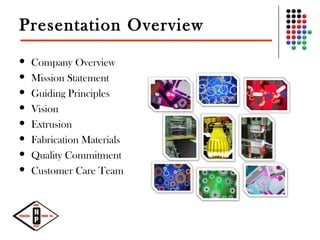 Presentation Overview
 Company Overview
 Mission Statement
 Guiding Principles
 Vision
 Extrusion
 Fabrication Materials
 Quality Commitment
 Customer Care Team
 