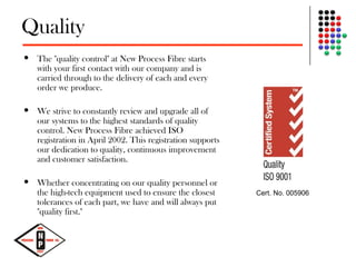 Quality
 The "quality control" at New Process Fibre starts
with your first contact with our company and is
carried through to the delivery of each and every
order we produce.
 We strive to constantly review and upgrade all of
our systems to the highest standards of quality
control. New Process Fibre achieved ISO
registration in April 2002. This registration supports
our dedication to quality, continuous improvement
and customer satisfaction.
 Whether concentrating on our quality personnel or
the high-tech equipment used to ensure the closest
tolerances of each part, we have and will always put
"quality first."
Cert. No. 005906
 