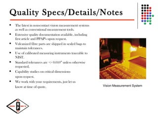 Quality Specs/Details/Notes
 The latest in non-contact vision measurement systems
as well as conventional measurement tools.
 Extensive quality documentation available, including
first article and PPAP's upon request.
 Vulcanized fibre parts are shipped in sealed bags to
maintain tolerances.
 Use of calibrated measuring instruments traceable to
NIST.
 Standard tolerances are +/- 0.010” unless otherwise
requested.
 Capability studies on critical dimensions
upon request.
 We work with your requirements, just let us
know at time of quote. Vision Measurement System
 