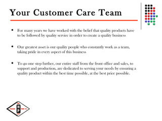 Your Customer Care Team
 For many years we have worked with the belief that quality products have
to be followed by quality service in order to create a quality business
 Our greatest asset is our quality people who constantly work as a team,
taking pride in every aspect of this business
 To go one step further, our entire staff from the front office and sales, to
support and production, are dedicated to serving your needs by ensuring a
quality product within the best time possible, at the best price possible.
 