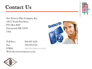 Contact Us
New Process Fibre Company, Inc.
12655 North First Street
P.O. Box 2009
Greenwood, DE 19950
USA
Toll Free: 800-497-4530
Fax: 302-349-5730
E-Mail: sales@newprocess.com
Web site: www.newprocess.com
 