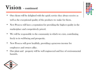 Vision - continued
• Our clients will be delighted with the quick service they always receive as
well as the exceptional quality of the products we make for them.
• New Process will have a reputation for providing the highest quality in the
marketplace and competitively priced.
• We will be responsible to the community in which we exist, contributing
freely to its well-being and prosperity.
• New Process will grow healthily, providing a generous income for
employees and owners alike.
• Our plant and  property will be well engineered and free of environmental
hazards.
 