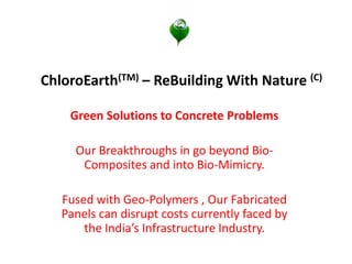 ChloroEarth(TM) – ReBuilding With Nature (C) 
Green Solutions to Concrete Problems 
Our Breakthroughs in go beyond Bio- Composites and into Bio-Mimicry. 
Fused with Geo-Polymers , Our Fabricated Panels can disrupt costs currently faced by the India’s Infrastructure Industry.  