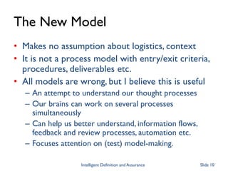The New Model
• Makes no assumption about logistics, context
• It is not a process model with entry/exit criteria,
procedures, deliverables etc.
• All models are wrong, but I believe this is useful
– An attempt to understand our thought processes
– Our brains can work on several processes
simultaneously
– Can help us better understand, information flows,
feedback and review processes, automation etc.
– Focuses attention on (test) model-making.
Intelligent Definition and Assurance Slide 10
 