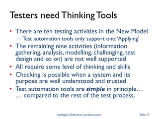 Testers need ThinkingTools
• There are ten testing activities in the New Model
– Test automation tools only support one:‘Applying’
• The remaining nine activities (information
gathering, analysis, modelling, challenging, test
design and so on) are not well supported
• All require some level of thinking and skills
• Checking is possible when a system and its
purpose are well understood and trusted
• Test automation tools are simple in principle…
… compared to the rest of the test process.
Intelligent Definition and Assurance Slide 17
 