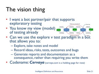 The vision thing
• I want a bot partner/pair that supports
exploratory testing
• You know my view (model)
of testing already
• Can we use the explore v test paradigm in a bot
that allows you to:
– Explore, take notes and model
– Record ideas, risks, tests, outcomes and bugs
– Generate reports and documentation as a
consequence, rather than requiring you write them
• Codename: Cervaya (cervaya.com is a holding page for now)
Intelligent Definition and Assurance Slide 21
 