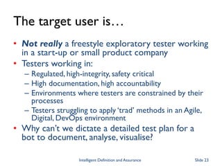 The target user is…
• Not really a freestyle exploratory tester working
in a start-up or small product company
• Testers working in:
– Regulated, high-integrity, safety critical
– High documentation, high accountability
– Environments where testers are constrained by their
processes
– Testers struggling to apply ‘trad’ methods in an Agile,
Digital, DevOps environment
• Why can’t we dictate a detailed test plan for a
bot to document, analyse, visualise?
Intelligent Definition and Assurance Slide 23
 