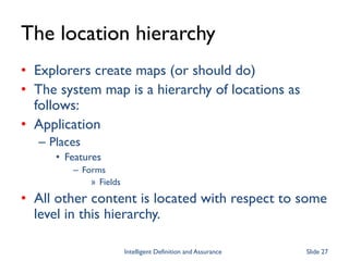 The location hierarchy
• Explorers create maps (or should do)
• The system map is a hierarchy of locations as
follows:
• Application
– Places
• Features
– Forms
» Fields
• All other content is located with respect to some
level in this hierarchy.
Intelligent Definition and Assurance Slide 27
 