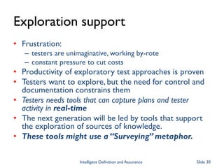 Exploration support
• Frustration:
– testers are unimaginative, working by-rote
– constant pressure to cut costs
• Productivity of exploratory test approaches is proven
• Testers want to explore, but the need for control and
documentation constrains them
• Testers needs tools that can capture plans and tester
activity in real-time
• The next generation will be led by tools that support
the exploration of sources of knowledge.
• These tools might use a “Surveying” metaphor.
Intelligent Definition and Assurance Slide 30
 