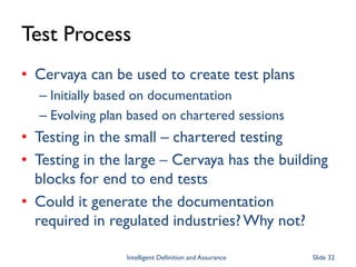 Test Process
• Cervaya can be used to create test plans
– Initially based on documentation
– Evolving plan based on chartered sessions
• Testing in the small – chartered testing
• Testing in the large – Cervaya has the building
blocks for end to end tests
• Could it generate the documentation
required in regulated industries?Why not?
Intelligent Definition and Assurance Slide 32
 