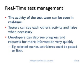 Real-Time test management
• The activity of the test team can be seen in
real-time
• Testers can see each other’s activity and liaise
when necessary
• Developers can also see progress and
requests for more information very quickly
– E.g. selected queries, test failures could be posted
to Slack.
Intelligent Definition and Assurance Slide 33
 