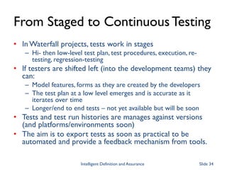 From Staged to ContinuousTesting
• In Waterfall projects, tests work in stages
– Hi- then low-level test plan, test procedures, execution, re-
testing, regression-testing
• If testers are shifted left (into the development teams) they
can:
– Model features, forms as they are created by the developers
– The test plan at a low level emerges and is accurate as it
iterates over time
– Longer/end to end tests – not yet available but will be soon
• Tests and test run histories are manages against versions
(and platforms/environments soon)
• The aim is to export tests as soon as practical to be
automated and provide a feedback mechanism from tools.
Intelligent Definition and Assurance Slide 34
 