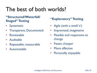 The best of both worlds?
“Structured/Waterfall/
Staged”Testing
• Systematic
• Transparent, Documented
• Reviewable
• Auditable
• Repeatable, measurable
• Automatable
“Exploratory”Testing
• Agile (with a small ‘a’)
• Improvised, imaginative
• Flexible and responsive to
change
• Faster, cheaper
• More effective
• Personally enjoyable
Intelligent Definition and Assurance Slide 35
 