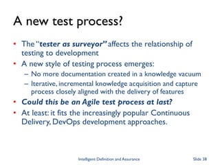 A new test process?
• The “tester as surveyor” affects the relationship of
testing to development
• A new style of testing process emerges:
– No more documentation created in a knowledge vacuum
– Iterative, incremental knowledge acquisition and capture
process closely aligned with the delivery of features
• Could this be an Agile test process at last?
• At least: it fits the increasingly popular Continuous
Delivery, DevOps development approaches.
Intelligent Definition and Assurance Slide 38
 