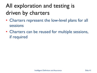 All exploration and testing is
driven by charters
• Charters represent the low-level plans for all
sessions
• Charters can be reused for multiple sessions,
if required
Intelligent Definition and Assurance Slide 41
 