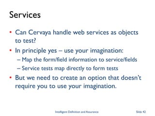 Services
• Can Cervaya handle web services as objects
to test?
• In principle yes – use your imagination:
– Map the form/field information to service/fields
– Service tests map directly to form tests
• But we need to create an option that doesn’t
require you to use your imagination.
Intelligent Definition and Assurance Slide 42
 