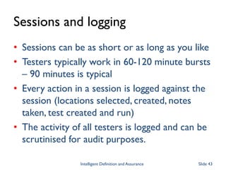 Sessions and logging
• Sessions can be as short or as long as you like
• Testers typically work in 60-120 minute bursts
– 90 minutes is typical
• Every action in a session is logged against the
session (locations selected, created, notes
taken, test created and run)
• The activity of all testers is logged and can be
scrutinised for audit purposes.
Intelligent Definition and Assurance Slide 43
 