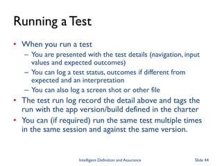 Running a Test
• When you run a test
– You are presented with the test details (navigation, input
values and expected outcomes)
– You can log a test status, outcomes if different from
expected and an interpretation
– You can also log a screen shot or other file
• The test run log record the detail above and tags the
run with the app version/build defined in the charter
• You can (if required) run the same test multiple times
in the same session and against the same version.
Intelligent Definition and Assurance Slide 44
 