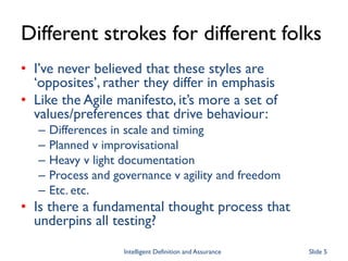 Different strokes for different folks
• I’ve never believed that these styles are
‘opposites’, rather they differ in emphasis
• Like the Agile manifesto, it’s more a set of
values/preferences that drive behaviour:
– Differences in scale and timing
– Planned v improvisational
– Heavy v light documentation
– Process and governance v agility and freedom
– Etc. etc.
• Is there a fundamental thought process that
underpins all testing?
Intelligent Definition and Assurance Slide 5
 