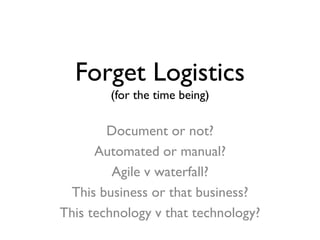 Forget Logistics
(for the time being)
Document or not?
Automated or manual?
Agile v waterfall?
This business or that business?
This technology v that technology?
 