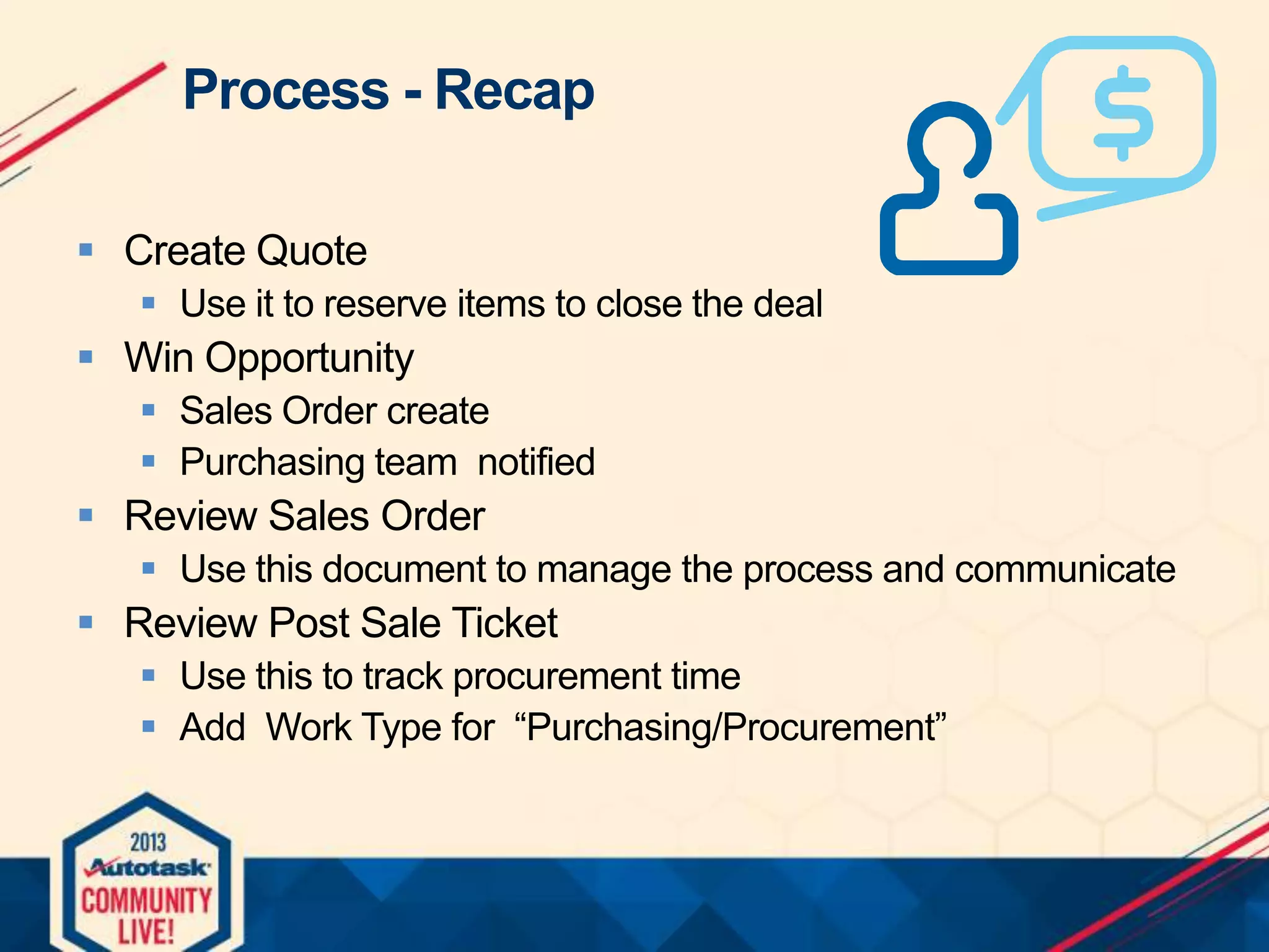 Process - Recap
 Create Quote
 Use it to reserve items to close the deal

 Win Opportunity
 Sales Order create
 Purchasing team notified

 Review Sales Order
 Use this document to manage the process and communicate

 Review Post Sale Ticket
 Use this to track procurement time
 Add Work Type for “Purchasing/Procurement”

 