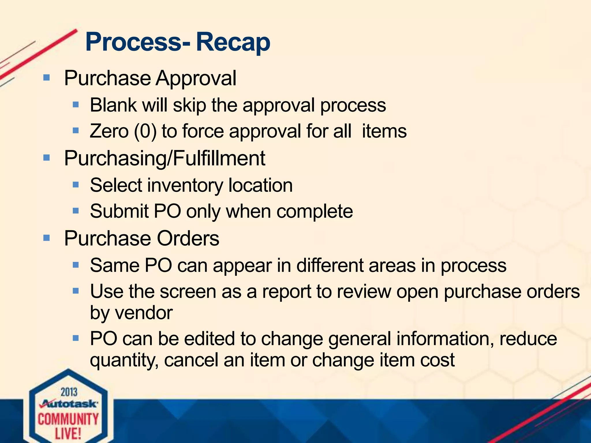 Process- Recap
 Purchase Approval
 Blank will skip the approval process
 Zero (0) to force approval for all items

 Purchasing/Fulfillment
 Select inventory location
 Submit PO only when complete

 Purchase Orders
 Same PO can appear in different areas in process
 Use the screen as a report to review open purchase orders
by vendor
 PO can be edited to change general information, reduce
quantity, cancel an item or change item cost

 