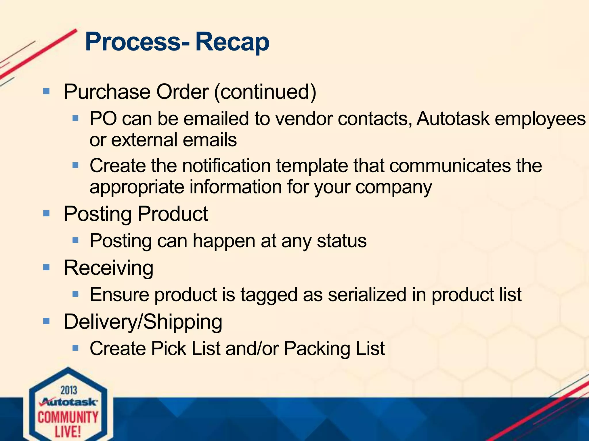 Process- Recap
 Purchase Order (continued)
 PO can be emailed to vendor contacts, Autotask employees
or external emails
 Create the notification template that communicates the
appropriate information for your company

 Posting Product
 Posting can happen at any status

 Receiving
 Ensure product is tagged as serialized in product list

 Delivery/Shipping
 Create Pick List and/or Packing List

 