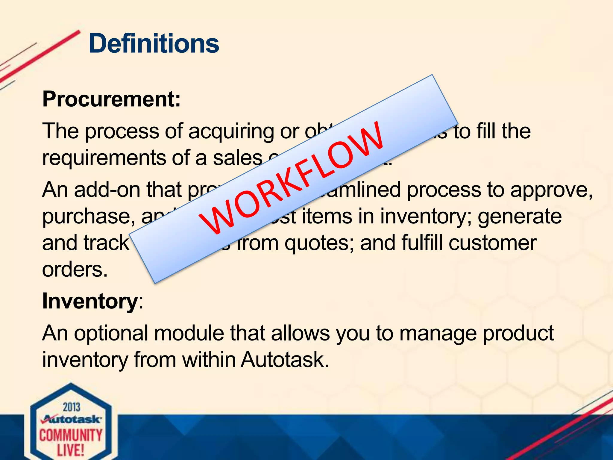 Definitions
Procurement:
The process of acquiring or obtaining items to fill the
requirements of a sales order or cost.
An add-on that provides a streamlined process to approve,
purchase, and receive cost items in inventory; generate
and track cost items from quotes; and fulfill customer
orders.
Inventory:
An optional module that allows you to manage product
inventory from within Autotask.

 