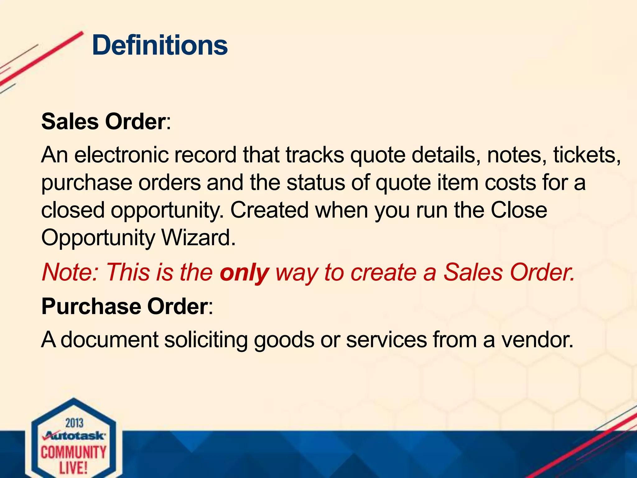 Definitions
Sales Order:
An electronic record that tracks quote details, notes, tickets,
purchase orders and the status of quote item costs for a
closed opportunity. Created when you run the Close
Opportunity Wizard.

Note: This is the only way to create a Sales Order.
Purchase Order:
A document soliciting goods or services from a vendor.

 