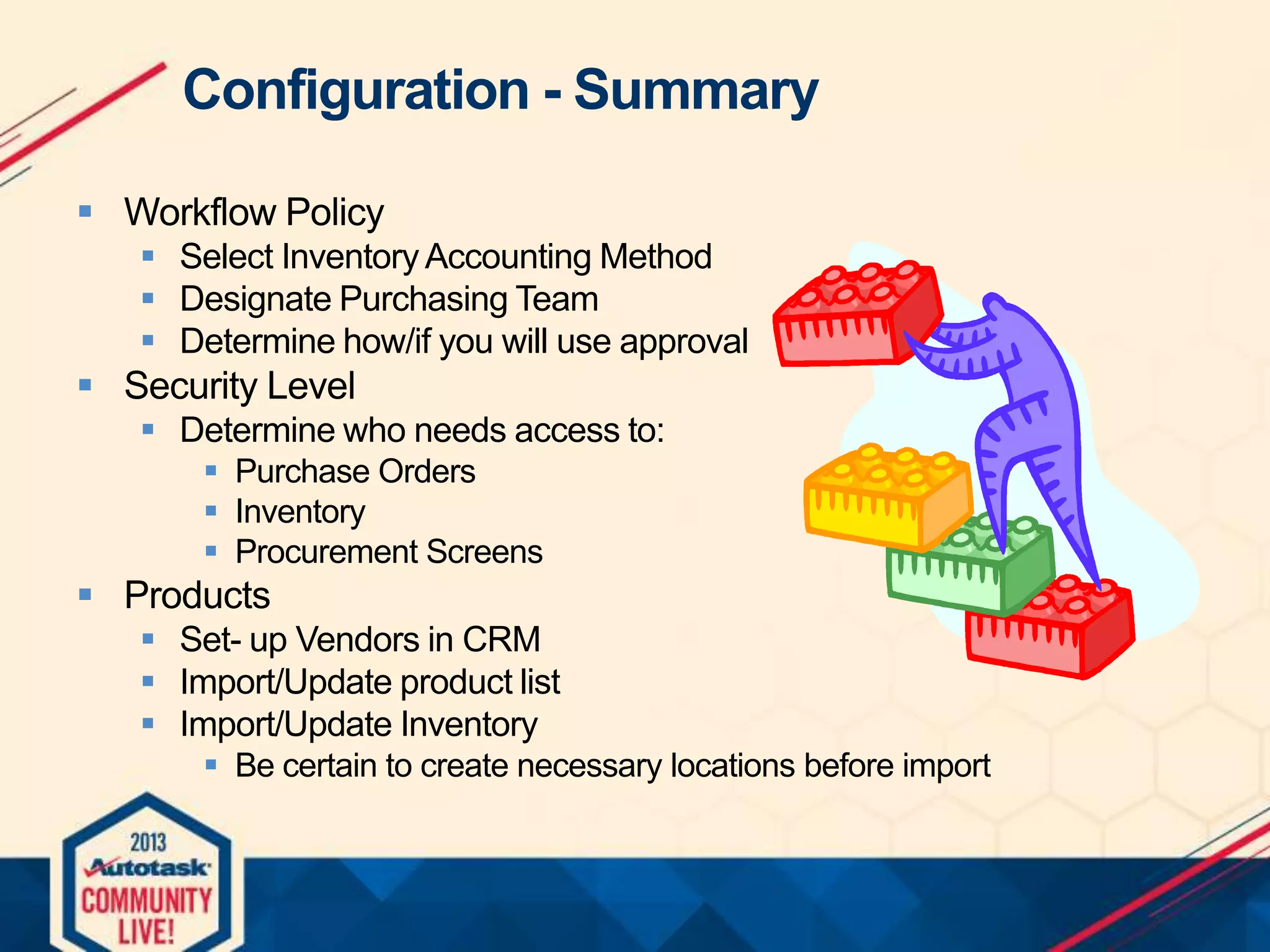 Configuration - Summary
 Workflow Policy
 Select Inventory Accounting Method
 Designate Purchasing Team
 Determine how/if you will use approval

 Security Level
 Determine who needs access to:
 Purchase Orders
 Inventory
 Procurement Screens

 Products
 Set- up Vendors in CRM
 Import/Update product list
 Import/Update Inventory
 Be certain to create necessary locations before import

 