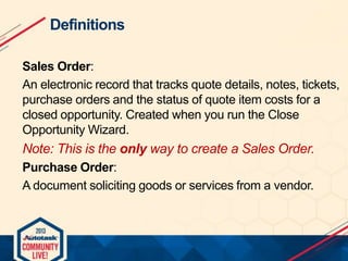 Definitions
Sales Order:
An electronic record that tracks quote details, notes, tickets,
purchase orders and the status of quote item costs for a
closed opportunity. Created when you run the Close
Opportunity Wizard.

Note: This is the only way to create a Sales Order.
Purchase Order:
A document soliciting goods or services from a vendor.

 
