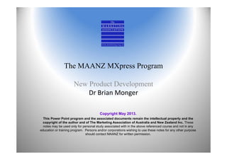 The MAANZ MXpress Program
New Product Development
Dr Brian Monger
Copyright May 2013.
This Power Point program and the associated documents remain the intellectual property and the
copyright of the author and of The Marketing Association of Australia and New Zealand Inc. These
notes may be used only for personal study associated with in the above referenced course and not in any
education or training program. Persons and/or corporations wishing to use these notes for any other purpose
should contact MAANZ for written permission.
 