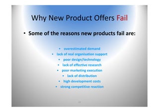 13
Why New Product Offers Fail
• Some of the reasons new products fail are:
• overestimated demand
• lack of real organisation support
• poor design/technology
• lack of effective research
• poor marketing execution
• lack of distribution
• high development costs
• strong competitive reaction
 