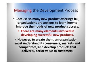 15
Managing the Development Process
• Because so many new product offerings fail, 
organisations are anxious to learn how to 
improve their odds of new product success. 
• There are many elements involved in 
developing successful new products. 
• However, to create them, an organisation 
must understand its consumers, markets and 
competitors, and develop products that 
deliver superior value to customers.
 