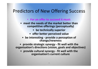 16
Predictors of New Offering Success
• For an offer to succeed it must:
• meet the needs of the market better than 
competitive offerings (perceptually)
• be technically superior
• offer better perceived value
• be interesting ‐ provide a perception of 
change/newness
• provide strategic synergy ‐ fit well with the 
organisation’s directions (vision, goals and objectives)
• provide cultural synergy ‐ fit well with the 
organisation’s current culture
 