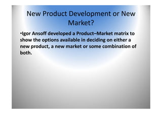 19
New Product Development or New 
Market?
•Igor Ansoff developed a Product–Market matrix to 
show the options available in deciding on either a 
new product, a new market or some combination of 
both. 
 