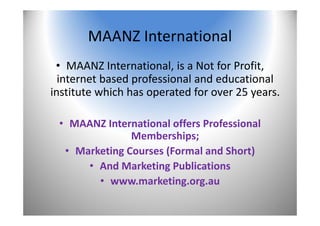 MAANZ International
• MAANZ International, is a Not for Profit, 
internet based professional and educational 
institute which has operated for over 25 years.
• MAANZ International offers Professional 
Memberships;
• Marketing Courses (Formal and Short)
• And Marketing Publications
• www.marketing.org.au 
2
 