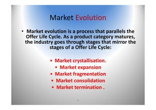 21
Market Evolution
• Market evolution is a process that parallels the 
Offer Life Cycle. As a product category matures, 
the industry goes through stages that mirror the 
stages of a Offer Life Cycle:
• Market crystallisation.
• Market expansion 
• Market fragmentation 
• Market consolidation 
• Market termination .
 