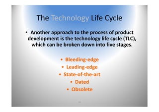 22
The Technology Life Cycle
• Another approach to the process of product 
development is the technology life cycle (TLC), 
which can be broken down into five stages.
• Bleeding‐edge
• Leading‐edge 
• State‐of‐the‐art
• Dated
• Obsolete
 