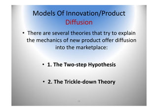 24
Models Of Innovation/Product 
Diffusion
• There are several theories that try to explain 
the mechanics of new product offer diffusion 
into the marketplace:
• 1. The Two‐step Hypothesis 
• 2. The Trickle‐down Theory
 