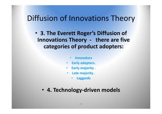 25
Diffusion of Innovations Theory
• 3. The Everett Roger’s Diffusion of 
Innovations Theory  ‐ there are five 
categories of product adopters:
• Innovators
• Early adopters.
• Early majority .
• Late majority .
• Laggards 
• 4. Technology‐driven models 
 