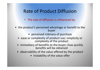 26
Rate of Product Diffusion
• The rate of diffusion is influenced by:
• the product’s perceived advantage or benefit to the 
buyer
• perceived riskiness of purchase
• ease or complexity of product use; simplicity or 
complexity of the product
• immediacy of benefits to the buyer; how quickly 
benefits will be obtained
• observability of the value offered by the product
• trialability of the value offer
 