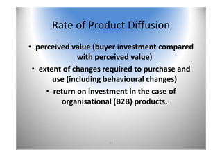 27
Rate of Product Diffusion
• perceived value (buyer investment compared 
with perceived value)
• extent of changes required to purchase and 
use (including behavioural changes)
• return on investment in the case of 
organisational (B2B) products.
 