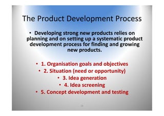 28
The Product Development Process
• Developing strong new products relies on 
planning and on setting up a systematic product 
development process for finding and growing 
new products. 
• 1. Organisation goals and objectives
• 2. Situation (need or opportunity)
• 3. Idea generation
• 4. Idea screening
• 5. Concept development and testing
 