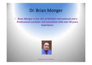 Dr. Brian Monger
• Brian Monger is the CEO of MAANZ International and a 
Professional marketer and consultant with over 40 years 
experience.
Marketing In Black and White 3
 
