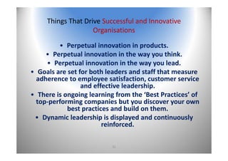 32
Things That Drive Successful and Innovative 
Organisations
• Perpetual innovation in products.
• Perpetual innovation in the way you think. 
• Perpetual innovation in the way you lead.
• Goals are set for both leaders and staff that measure 
adherence to employee satisfaction, customer service 
and effective leadership.
• There is ongoing learning from the ‘Best Practices’ of 
top‐performing companies but you discover your own 
best practices and build on them.
• Dynamic leadership is displayed and continuously 
reinforced.
 